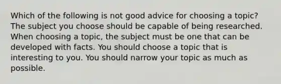 Which of the following is not good advice for choosing a topic? The subject you choose should be capable of being researched. When choosing a topic, the subject must be one that can be developed with facts. You should choose a topic that is interesting to you. You should narrow your topic as much as possible.