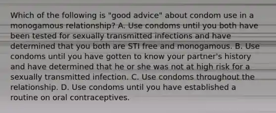 Which of the following is "good advice" about condom use in a monogamous relationship? A. Use condoms until you both have been tested for sexually transmitted infections and have determined that you both are STI free and monogamous. B. Use condoms until you have gotten to know your partner's history and have determined that he or she was not at high risk for a sexually transmitted infection. C. Use condoms throughout the relationship. D. Use condoms until you have established a routine on oral contraceptives.