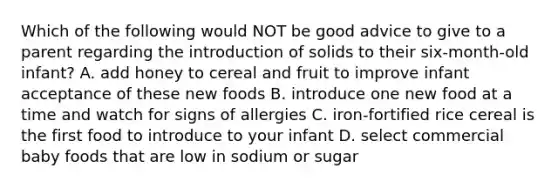 Which of the following would NOT be good advice to give to a parent regarding the introduction of solids to their six-month-old infant? A. add honey to cereal and fruit to improve infant acceptance of these new foods B. introduce one new food at a time and watch for signs of allergies C. iron-fortified rice cereal is the first food to introduce to your infant D. select commercial baby foods that are low in sodium or sugar