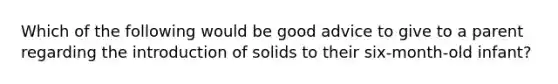 Which of the following would be good advice to give to a parent regarding the introduction of solids to their six-month-old infant?