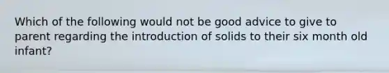 Which of the following would not be good advice to give to parent regarding the introduction of solids to their six month old infant?