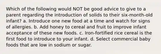 Which of the following would NOT be good advice to give to a parent regarding the introduction of solids to their six-month-old infant? a. Introduce one new food at a time and watch for signs of allergies. b. Add honey to cereal and fruit to improve infant acceptance of these new foods. c. Iron-fortified rice cereal is the first food to introduce to your infant. d. Select commercial baby foods that are low in sodium or sugar.