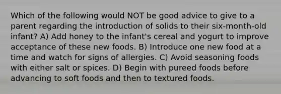 Which of the following would NOT be good advice to give to a parent regarding the introduction of solids to their six-month-old infant? A) Add honey to the infant's cereal and yogurt to improve acceptance of these new foods. B) Introduce one new food at a time and watch for signs of allergies. C) Avoid seasoning foods with either salt or spices. D) Begin with pureed foods before advancing to soft foods and then to textured foods.