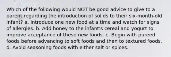 Which of the following would NOT be good advice to give to a parent regarding the introduction of solids to their six-month-old infant? a. Introduce one new food at a time and watch for signs of allergies. b. Add honey to the infant's cereal and yogurt to improve acceptance of these new foods. c. Begin with pureed foods before advancing to soft foods and then to textured foods. d. Avoid seasoning foods with either salt or spices.