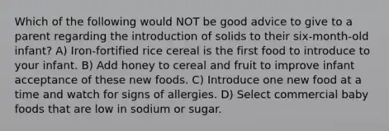 Which of the following would NOT be good advice to give to a parent regarding the introduction of solids to their six-month-old infant? A) Iron-fortified rice cereal is the first food to introduce to your infant. B) Add honey to cereal and fruit to improve infant acceptance of these new foods. C) Introduce one new food at a time and watch for signs of allergies. D) Select commercial baby foods that are low in sodium or sugar.