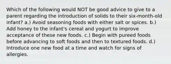 Which of the following would NOT be good advice to give to a parent regarding the introduction of solids to their six-month-old infant? a.) Avoid seasoning foods with either salt or spices. b.) Add honey to the infant's cereal and yogurt to improve acceptance of these new foods. c.) Begin with pureed foods before advancing to soft foods and then to textured foods. d.) Introduce one new food at a time and watch for signs of allergies.