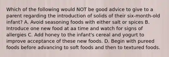 Which of the following would NOT be good advice to give to a parent regarding the introduction of solids of their six-month-old infant? A. Avoid seasoning foods with either salt or spices B. Introduce one new food at aa time and watch for signs of allergies C. Add honey to the infant's cereal and yogurt to improve acceptance of these new foods. D. Begin with pureed foods before advancing to soft foods and then to textured foods.