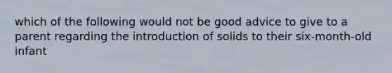 which of the following would not be good advice to give to a parent regarding the introduction of solids to their six-month-old infant