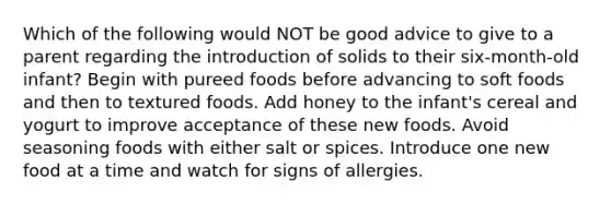 Which of the following would NOT be good advice to give to a parent regarding the introduction of solids to their six-month-old infant? Begin with pureed foods before advancing to soft foods and then to textured foods. Add honey to the infant's cereal and yogurt to improve acceptance of these new foods. Avoid seasoning foods with either salt or spices. Introduce one new food at a time and watch for signs of allergies.