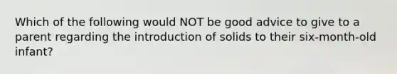 Which of the following would NOT be good advice to give to a parent regarding the introduction of solids to their six-month-old infant?