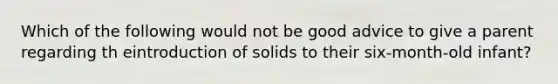 Which of the following would not be good advice to give a parent regarding th eintroduction of solids to their six-month-old infant?