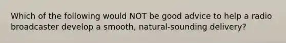 Which of the following would NOT be good advice to help a radio broadcaster develop a smooth, natural-sounding delivery?