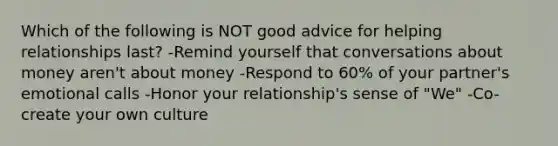 Which of the following is NOT good advice for helping relationships last? -Remind yourself that conversations about money aren't about money -Respond to 60% of your partner's emotional calls -Honor your relationship's sense of "We" -Co-create your own culture