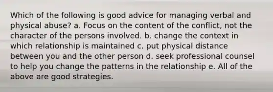 Which of the following is good advice for managing verbal and physical abuse? a. Focus on the content of the conflict, not the character of the persons involved. b. change the context in which relationship is maintained c. put physical distance between you and the other person d. seek professional counsel to help you change the patterns in the relationship e. All of the above are good strategies.