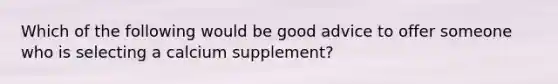 Which of the following would be good advice to offer someone who is selecting a calcium supplement?