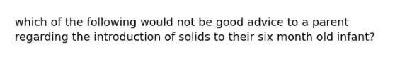 which of the following would not be good advice to a parent regarding the introduction of solids to their six month old infant?