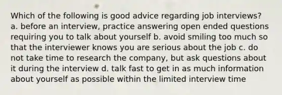 Which of the following is good advice regarding job interviews? a. before an interview, practice answering open ended questions requiring you to talk about yourself b. avoid smiling too much so that the interviewer knows you are serious about the job c. do not take time to research the company, but ask questions about it during the interview d. talk fast to get in as much information about yourself as possible within the limited interview time