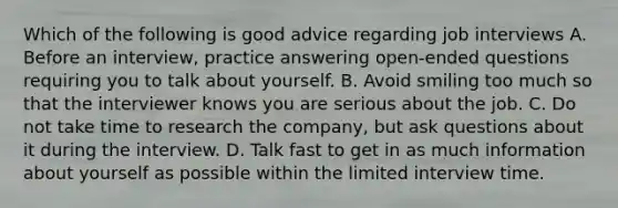 Which of the following is good advice regarding job interviews A. Before an interview, practice answering open-ended questions requiring you to talk about yourself. B. Avoid smiling too much so that the interviewer knows you are serious about the job. C. Do not take time to research the company, but ask questions about it during the interview. D. Talk fast to get in as much information about yourself as possible within the limited interview time.