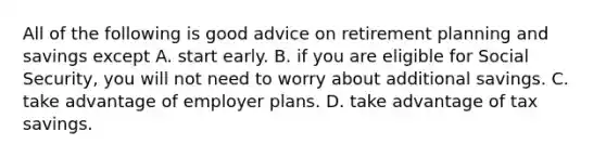 All of the following is good advice on retirement planning and savings except A. start early. B. if you are eligible for Social​ Security, you will not need to worry about additional savings. C. take advantage of employer plans. D. take advantage of tax savings.