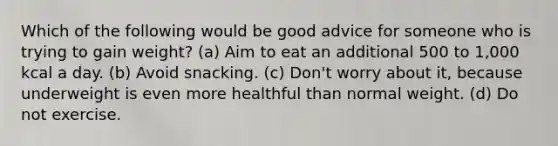 Which of the following would be good advice for someone who is trying to gain weight? (a) Aim to eat an additional 500 to 1,000 kcal a day. (b) Avoid snacking. (c) Don't worry about it, because underweight is even more healthful than normal weight. (d) Do not exercise.