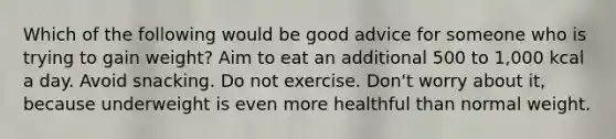 Which of the following would be good advice for someone who is trying to gain weight? Aim to eat an additional 500 to 1,000 kcal a day. Avoid snacking. Do not exercise. Don't worry about it, because underweight is even more healthful than normal weight.