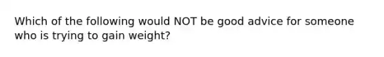 Which of the following would NOT be good advice for someone who is trying to gain weight?