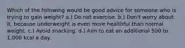 Which of the following would be good advice for someone who is trying to gain weight? a.) Do not exercise. b.) Don't worry about it, because underweight is even more healthful than normal weight. c.) Avoid snacking. d.) Aim to eat an additional 500 to 1,000 kcal a day.