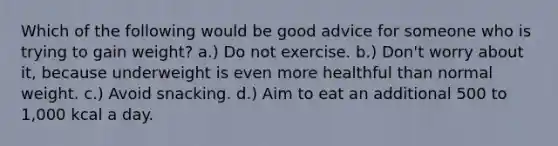 Which of the following would be good advice for someone who is trying to gain weight? a.) Do not exercise. b.) Don't worry about it, because underweight is even more healthful than normal weight. c.) Avoid snacking. d.) Aim to eat an additional 500 to 1,000 kcal a day.