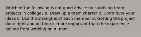 Which of the following is not good advice on surviving team projects in college? a. Draw up a team charter b. Contribute your ideas c. Use the strengths of each member d. Getting the project done right and on time is more important than the experience gained from working on a team.