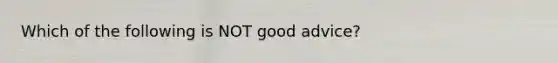 Which of the following is NOT good advice?