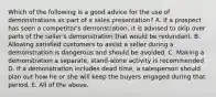 Which of the following is a good advice for the use of demonstrations as part of a sales presentation? A. If a prospect has seen a competitor's demonstration, it is advised to skip over parts of the seller's demonstration that would be redundant. B. Allowing satisfied customers to assist a seller during a demonstration is dangerous and should be avoided. C. Making a demonstration a separate, stand-alone activity is recommended D. If a demonstration includes dead time, a salesperson should plan out how he or she will keep the buyers engaged during that period. E. All of the above.