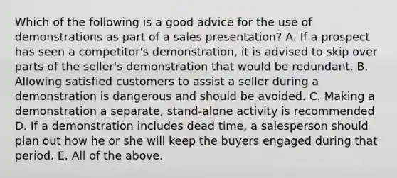 Which of the following is a good advice for the use of demonstrations as part of a sales presentation? A. If a prospect has seen a competitor's demonstration, it is advised to skip over parts of the seller's demonstration that would be redundant. B. Allowing satisfied customers to assist a seller during a demonstration is dangerous and should be avoided. C. Making a demonstration a separate, stand-alone activity is recommended D. If a demonstration includes dead time, a salesperson should plan out how he or she will keep the buyers engaged during that period. E. All of the above.