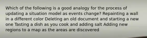 Which of the following is a good analogy for the process of updating a situation model as events change? Repainting a wall in a different color Deleting an old document and starting a new one Tasting a dish as you cook and adding salt Adding new regions to a map as the areas are discovered