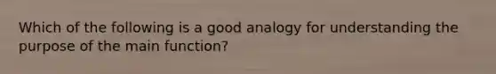 Which of the following is a good analogy for understanding the purpose of the main function?