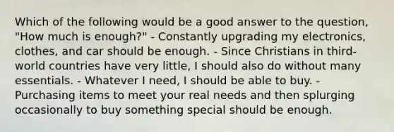 Which of the following would be a good answer to the question, "How much is enough?" - Constantly upgrading my electronics, clothes, and car should be enough. - Since Christians in third-world countries have very little, I should also do without many essentials. - Whatever I need, I should be able to buy. - Purchasing items to meet your real needs and then splurging occasionally to buy something special should be enough.