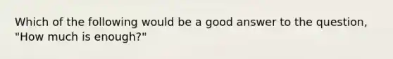 Which of the following would be a good answer to the question, "How much is enough?"