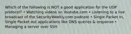 Which of the following is NOT a good application for the UDP protocol? • Watching videos on Youtube.com • Listening to a live broadcast of the SecurityWeekly.com podcast • Single Packet In, Single Packet out applications like DNS queries & response • Managing a server over SSH