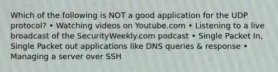 Which of the following is NOT a good application for the UDP protocol? • Watching videos on Youtube.com • Listening to a live broadcast of the SecurityWeekly.com podcast • Single Packet In, Single Packet out applications like DNS queries & response • Managing a server over SSH