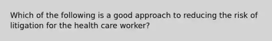 Which of the following is a good approach to reducing the risk of litigation for the health care worker?