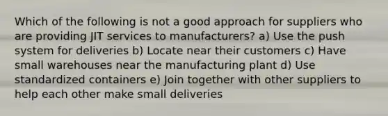 Which of the following is not a good approach for suppliers who are providing JIT services to manufacturers? a) Use the push system for deliveries b) Locate near their customers c) Have small warehouses near the manufacturing plant d) Use standardized containers e) Join together with other suppliers to help each other make small deliveries