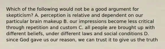 Which of the following would not be a good argument for skepticism? A. perception is relative and dependent on our particular brain makeup B. our impressions become less critical through repetition and custom C. all people are brought up with different beliefs, under different laws and social conditions D. since God gave us our reason, we can trust it to give us the truth