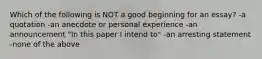 Which of the following is NOT a good beginning for an essay? -a quotation -an anecdote or personal experience -an announcement "In this paper I intend to" -an arresting statement -none of the above