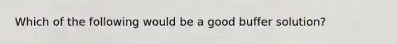 Which of the following would be a good buffer solution?