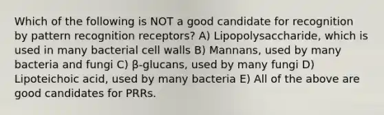 Which of the following is NOT a good candidate for recognition by pattern recognition receptors? A) Lipopolysaccharide, which is used in many bacterial cell walls B) Mannans, used by many bacteria and fungi C) β-glucans, used by many fungi D) Lipoteichoic acid, used by many bacteria E) All of the above are good candidates for PRRs.