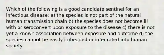 Which of the following is a good candidate sentinel for an infectious disease: a) the species is not part of the natural human transmission chain b) the species does not become ill with or seroconvert upon exposure to the disease c) there is not yet a known association between exposure and outcome d) the species cannot be easily imbedded or integrated into human society