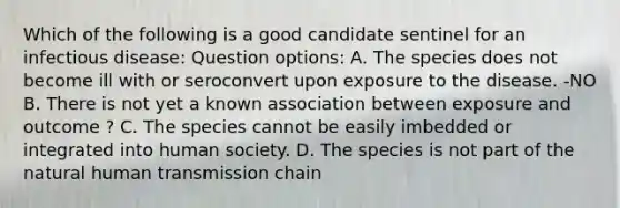 Which of the following is a good candidate sentinel for an infectious disease: Question options: A. The species does not become ill with or seroconvert upon exposure to the disease. -NO B. There is not yet a known association between exposure and outcome ? C. The species cannot be easily imbedded or integrated into human society. D. The species is not part of the natural human transmission chain