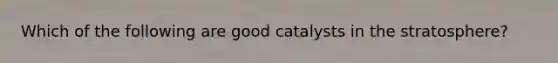 Which of the following are good catalysts in the stratosphere?