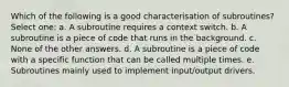 Which of the following is a good characterisation of subroutines? Select one: a. A subroutine requires a context switch. b. A subroutine is a piece of code that runs in the background. c. None of the other answers. d. A subroutine is a piece of code with a specific function that can be called multiple times. e. Subroutines mainly used to implement input/output drivers.