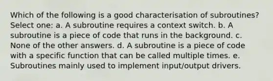 Which of the following is a good characterisation of subroutines? Select one: a. A subroutine requires a context switch. b. A subroutine is a piece of code that runs in the background. c. None of the other answers. d. A subroutine is a piece of code with a specific function that can be called multiple times. e. Subroutines mainly used to implement input/output drivers.