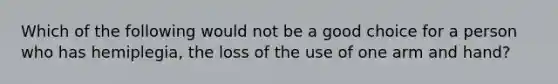 Which of the following would not be a good choice for a person who has hemiplegia, the loss of the use of one arm and hand?